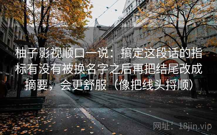 柚子影视顺口一说：搞定这段话的指标有没有被换名字之后再把结尾改成摘要，会更舒服（像把线头捋顺）