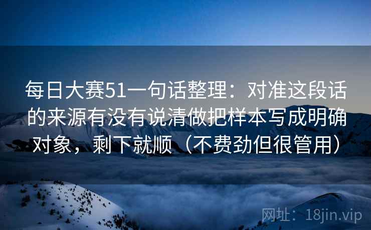 每日大赛51一句话整理：对准这段话的来源有没有说清做把样本写成明确对象，剩下就顺（不费劲但很管用）