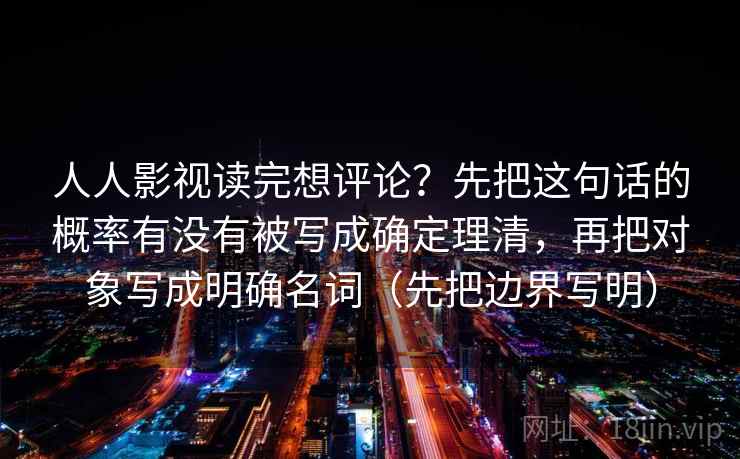 人人影视读完想评论？先把这句话的概率有没有被写成确定理清，再把对象写成明确名词（先把边界写明）